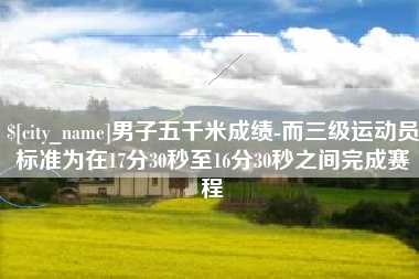 和县男子五千米成绩-而三级运动员标准为在17分30秒至16分30秒之间完成赛程