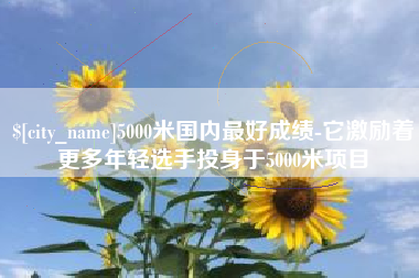 和县5000米国内最好成绩-它激励着更多年轻选手投身于5000米项目
