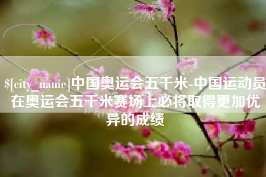 和县中国奥运会五千米-中国运动员在奥运会五千米赛场上必将取得更加优异的成绩