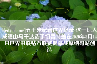 和县五千米纪录世界纪录-这一惊人成绩由乌干达选手切普特盖在2020年8月14日世界田联钻石联赛揭幕战摩纳哥站创造