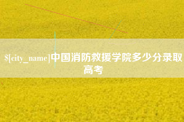 和县中国消防救援学院多少分录取高考