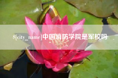 和县中国消防学院是军校吗