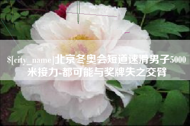 和县北京冬奥会短道速滑男子5000米接力-都可能与奖牌失之交臂