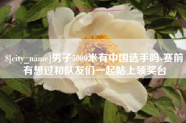 和县男子5000米有中国选手吗-赛前有想过和队友们一起站上领奖台