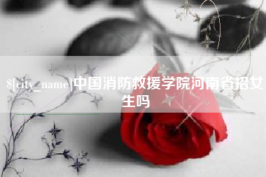 和县中国消防救援学院河南省招女生吗