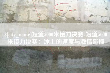 和县短道5000米接力决赛-短道5000米接力决赛：冰上的速度与激情碰撞