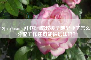 和县中国消防救援学院毕业了怎么分配工作还可能被逃汰吗？