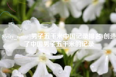 和县男子五千米中国记录排名-创造了中国男子五千米的记录
