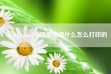 和县中国地图用什么怎么打印的