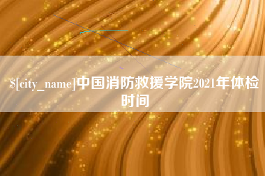和县中国消防救援学院2021年体检时间