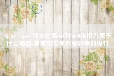 和县滑冰比赛中的5000米接力属于什么项目-常常引发体育爱好者的探讨