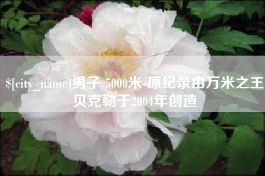 和县男子 5000米-原纪录由万米之王贝克勒于2004年创造