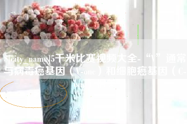 和县5千米比赛视频大全-“V”通常与病毒癌基因（V-onc）和细胞癌基因（C-onc）相关
