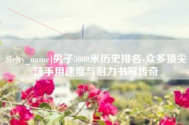 和县男子5000米历史排名-众多顶尖选手用速度与耐力书写传奇