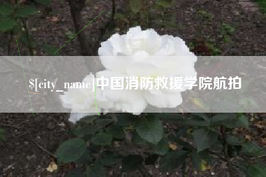 和县中国消防救援学院航拍