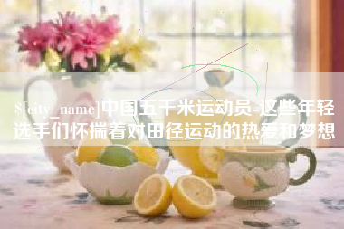 和县中国五千米运动员-这些年轻选手们怀揣着对田径运动的热爱和梦想