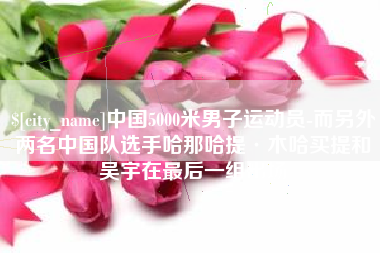 和县中国5000米男子运动员-而另外两名中国队选手哈那哈提·木哈买提和吴宇在最后一组出场