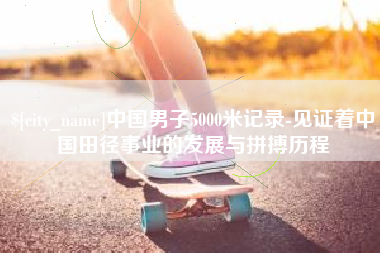 和县中国男子5000米记录-见证着中国田径事业的发展与拼搏历程