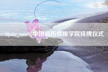 和县中国消防救援学院挂牌仪式