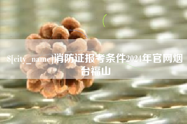 和县消防证报考条件2024年官网烟台福山