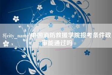 和县中国消防救援学院报考条件政审能通过吗